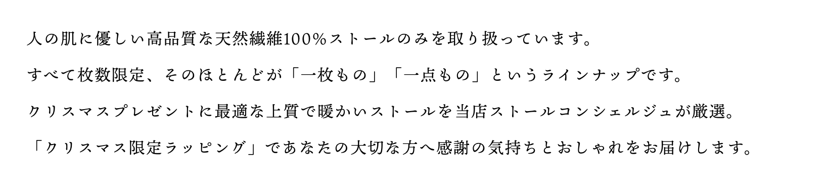 人の肌にやさしい高品質な天然繊維100%ストールのみを取り扱っています。すべて枚数限定、そのほとんどが「一枚もの」「一点もの」というラインナップ。ストールが引き立つ上品な白箱・黒箱にリボンを巻いて丁寧にお包みします。あなたの大切な人へ感謝の気持ちとおしゃれをお届けします。